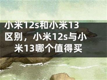 小米12s和小米13区别，小米12s与小米13哪个值得买