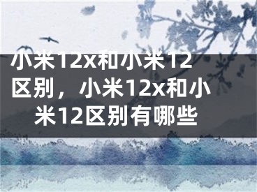 小米12x和小米12区别，小米12x和小米12区别有哪些