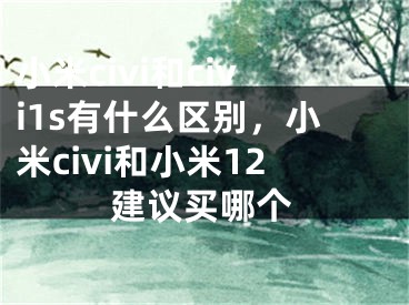 小米civi和civi1s有什么区别，小米civi和小米12建议买哪个