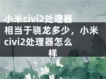 小米civi2处理器相当于骁龙多少，小米civi2处理器怎么样