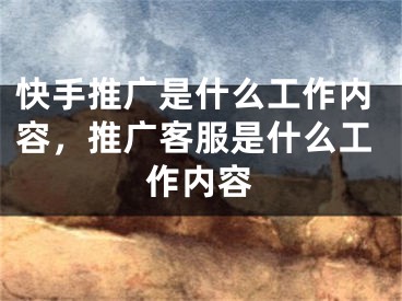 快手推广是什么工作内容，推广客服是什么工作内容