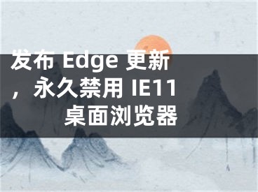 发布 Edge 更新，永久禁用 IE11 桌面浏览器