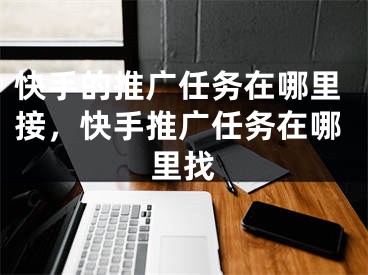 快手的推广任务在哪里接，快手推广任务在哪里找