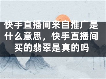 快手直播间来自推广是什么意思，快手直播间买的翡翠是真的吗