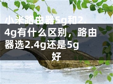 小米路由器5g和2.4g有什么区别，路由器选2.4g还是5g好