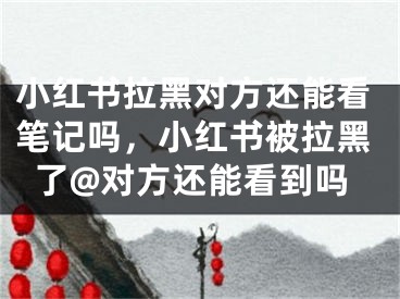 小红书拉黑对方还能看笔记吗，小红书被拉黑了@对方还能看到吗