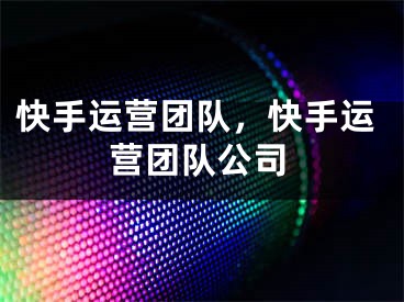 快手运营团队，快手运营团队公司