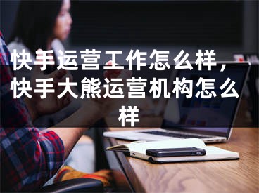 快手运营工作怎么样，快手大熊运营机构怎么样