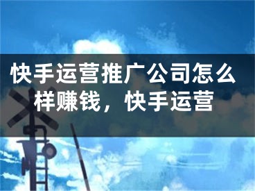 快手运营推广公司怎么样赚钱，快手运营