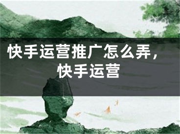 快手运营推广怎么弄，快手运营