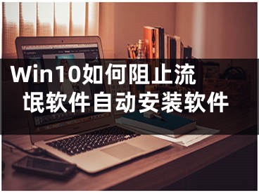 Win10如何阻止流氓软件自动安装软件