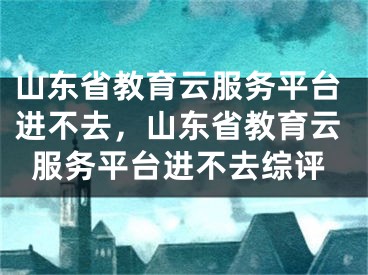 山东省教育云服务平台进不去，山东省教育云服务平台进不去综评