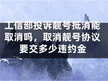 工信部投诉靓号抵消能取消吗，取消靓号协议要交多少违约金