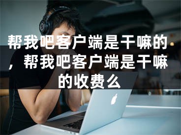 帮我吧客户端是干嘛的，帮我吧客户端是干嘛的收费么