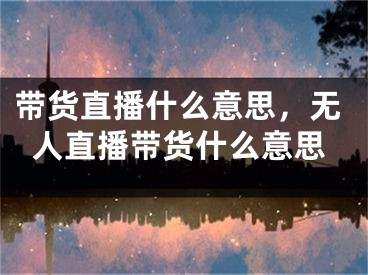 带货直播什么意思，无人直播带货什么意思