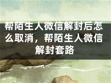 帮陌生人微信解封后怎么取消，帮陌生人微信解封套路