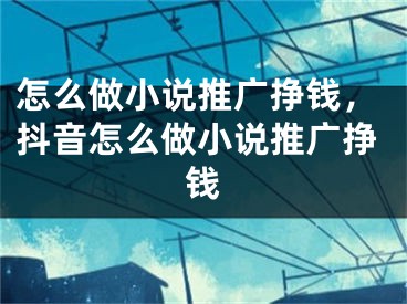 怎么做小说推广挣钱，抖音怎么做小说推广挣钱