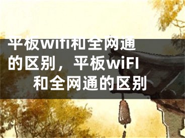 平板wifi和全网通的区别，平板wiFI和全网通的区别