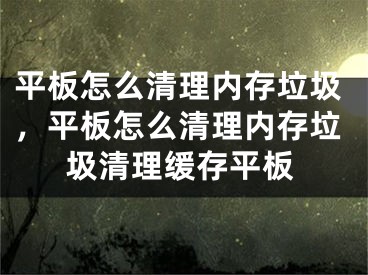 平板怎么清理内存垃圾，平板怎么清理内存垃圾清理缓存平板