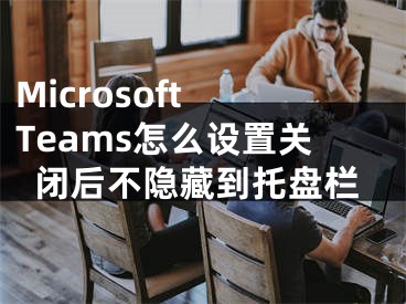 Microsoft Teams怎么设置关闭后不隐藏到托盘栏