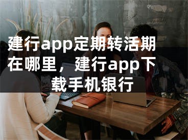 建行app定期转活期在哪里，建行app下载手机银行