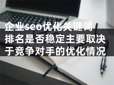 企业seo优化关键词排名是否稳定主要取决于竞争对手的优化情况