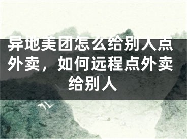 异地美团怎么给别人点外卖，如何远程点外卖给别人