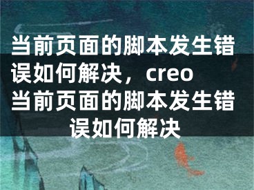 当前页面的脚本发生错误如何解决，creo当前页面的脚本发生错误如何解决