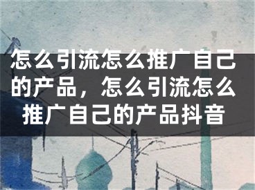 怎么引流怎么推广自己的产品，怎么引流怎么推广自己的产品抖音