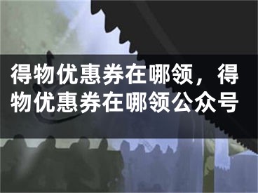 得物优惠券在哪领，得物优惠券在哪领公众号