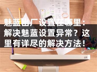 魅蓝出厂设置在哪里：解决魅蓝设置异常？这里有详尽的解决方法！