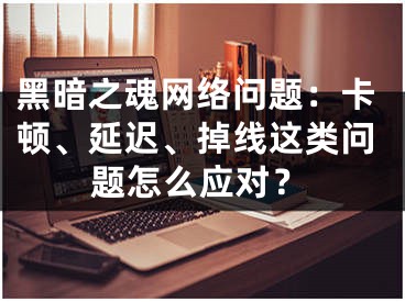 黑暗之魂网络问题：卡顿、延迟、掉线这类问题怎么应对？