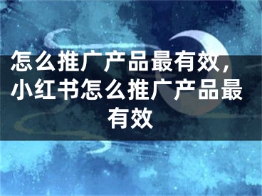 怎么推广产品最有效，小红书怎么推广产品最有效