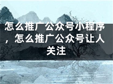 怎么推广公众号小程序，怎么推广公众号让人关注