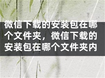 微信下载的安装包在哪个文件夹，微信下载的安装包在哪个文件夹内