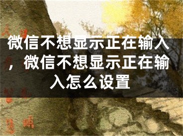 微信不想显示正在输入，微信不想显示正在输入怎么设置