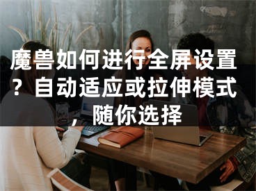 魔兽如何进行全屏设置？自动适应或拉伸模式，随你选择