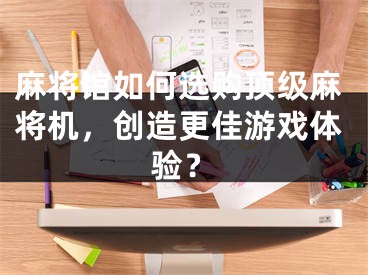 麻将馆如何选购顶级麻将机，创造更佳游戏体验？