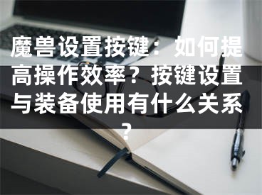 魔兽设置按键：如何提高操作效率？按键设置与装备使用有什么关系？