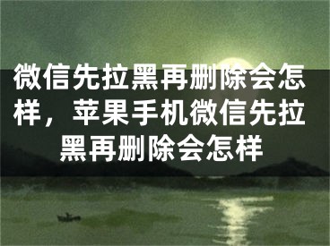 微信先拉黑再删除会怎样，苹果手机微信先拉黑再删除会怎样