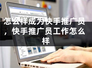 怎么样成为快手推广员，快手推广员工作怎么样