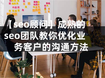 【seo顾问】成熟的seo团队教你优化业务客户的沟通方法 