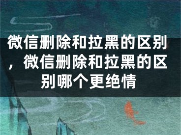 微信删除和拉黑的区别，微信删除和拉黑的区别哪个更绝情