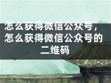 怎么获得微信公众号，怎么获得微信公众号的二维码