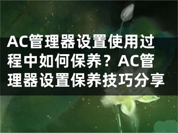 AC管理器设置使用过程中如何保养？AC管理器设置保养技巧分享