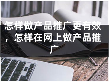 怎样做产品推广更有效，怎样在网上做产品推广 