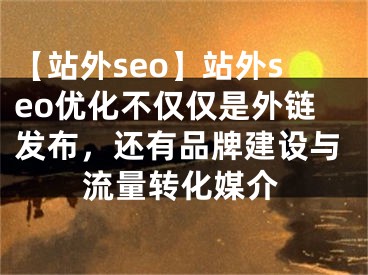 【站外seo】站外seo优化不仅仅是外链发布，还有品牌建设与流量转化媒介