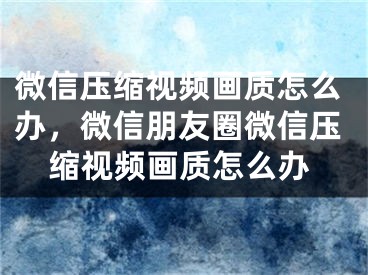 微信压缩视频画质怎么办，微信朋友圈微信压缩视频画质怎么办