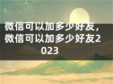 微信可以加多少好友，微信可以加多少好友2023