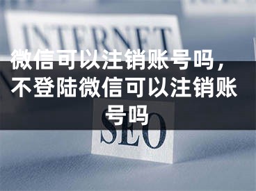 微信可以注销账号吗，不登陆微信可以注销账号吗